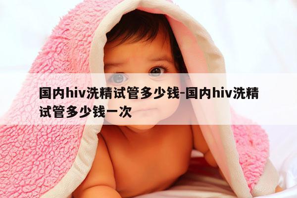 国内hiv洗精试管多少钱-国内hiv洗精试管多少钱一次