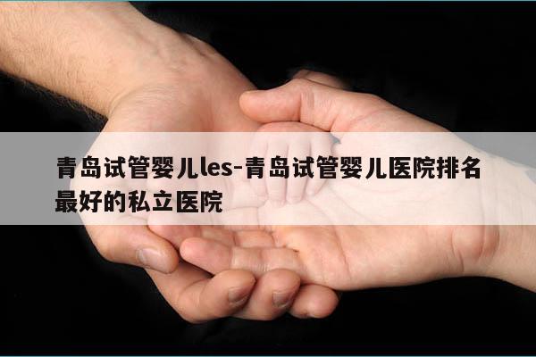 青岛试管婴儿les-青岛试管婴儿医院排名最好的私立医院