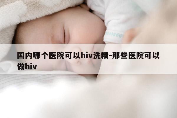 国内哪个医院可以hiv洗精-那些医院可以做hiv