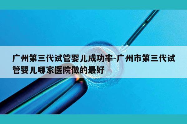 广州第三代试管婴儿成功率-广州市第三代试管婴儿哪家医院做的最好