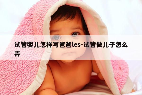 试管婴儿怎样写爸爸les-试管做EZ怎么弄