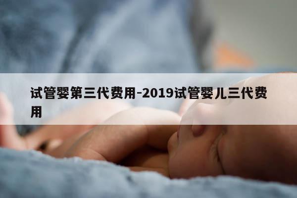 试管婴第三代费用-2019试管婴儿三代费用