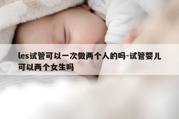 les试管可以一次做两个人的吗-试管婴儿可以两个女生吗