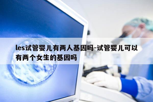les试管婴儿有两人基因吗-试管婴儿可以有两个女生的基因吗