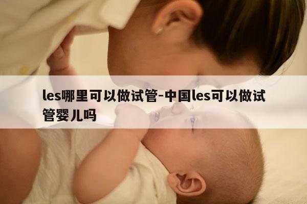les哪里可以做试管-中国les可以做试管婴儿吗