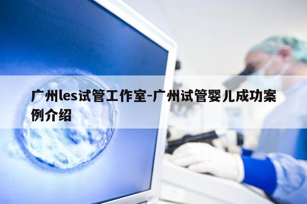 广州les试管工作室-广州试管婴儿成功案例介绍