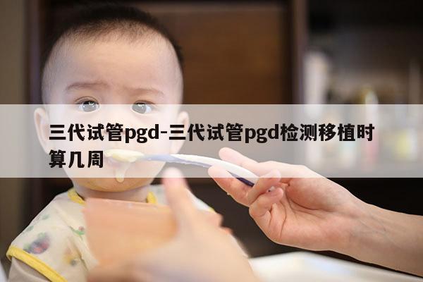 三代试管pgd-三代试管pgd检测移植时算几周