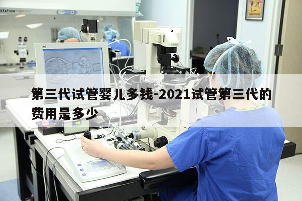 第三代试管婴儿多钱-2021试管第三代的费用是多少