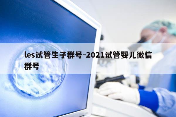 les试管生子群号-2021试管婴儿微信群号
