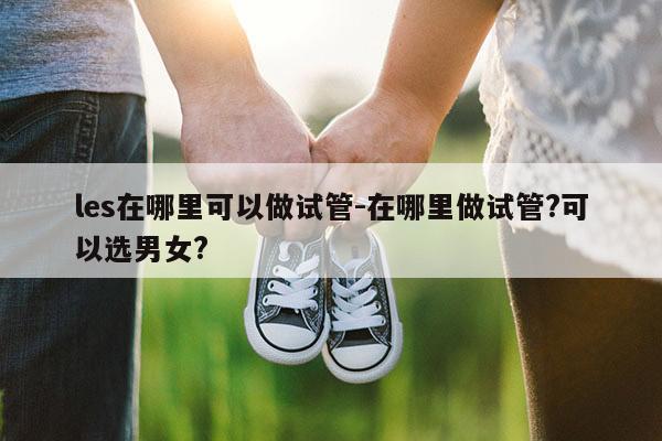 les在哪里可以做试管-在哪里做试管?可以选男女?