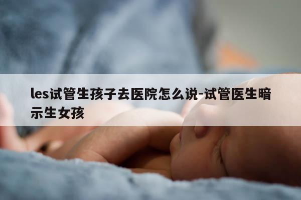 les试管生孩子去医院怎么说-试管医生暗示生女孩