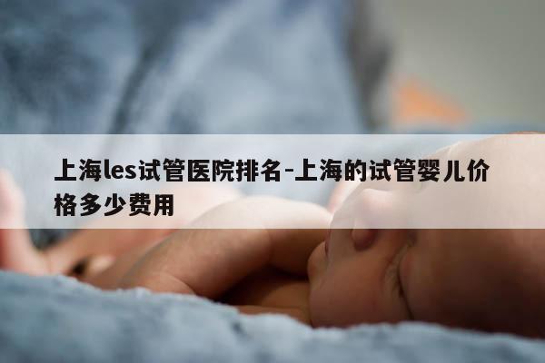 上海les试管医院排名-上海的试管婴儿价格多少费用