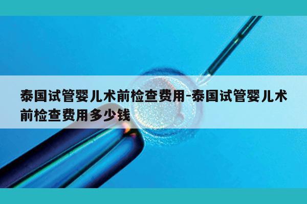 泰国试管婴儿术前检查费用-泰国试管婴儿术前检查费用多少钱