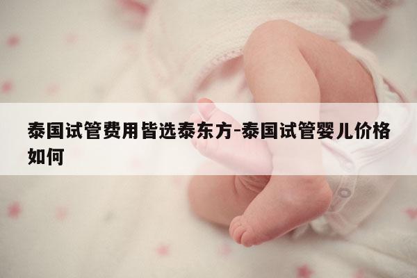 泰国试管费用皆选泰东方-泰国试管婴儿价格如何