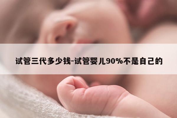 试管三代多少钱-试管婴儿90%不是自己的