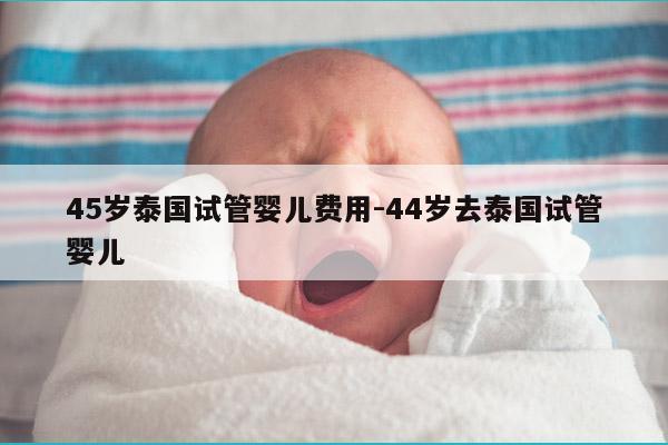 45岁泰国试管婴儿费用-44岁去泰国试管婴儿