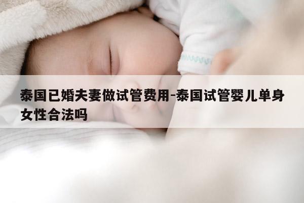 泰国已婚夫妻做试管费用-泰国试管婴儿单身女性合法吗