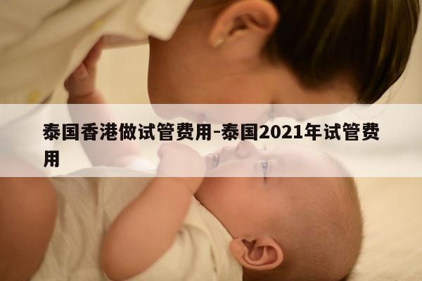 泰国香港做试管费用-泰国2021年试管费用