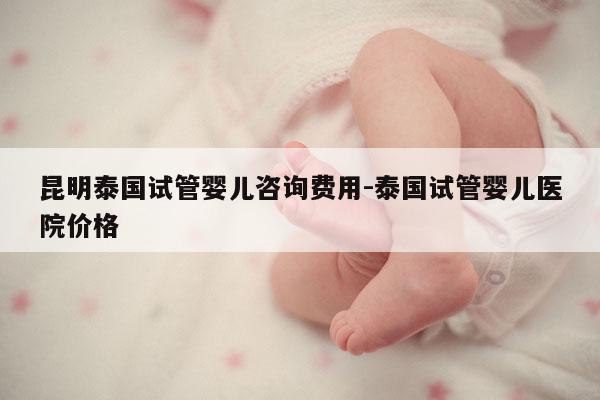 昆明泰国试管婴儿咨询费用-泰国试管婴儿医院价格